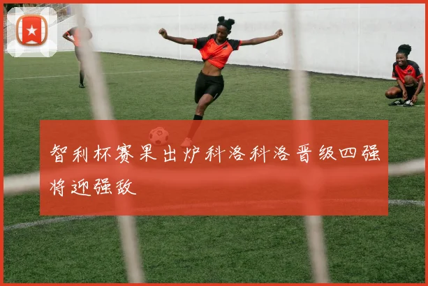 智利杯赛果出炉科洛科洛晋级四强将迎强敌