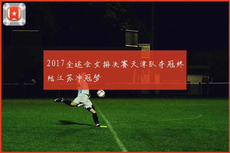 2017全运会女排决赛天津队夺冠终结江苏冲冠梦