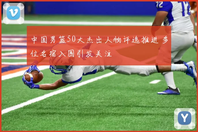 中国男篮50大杰出人物评选推进 多位名宿入围引发关注