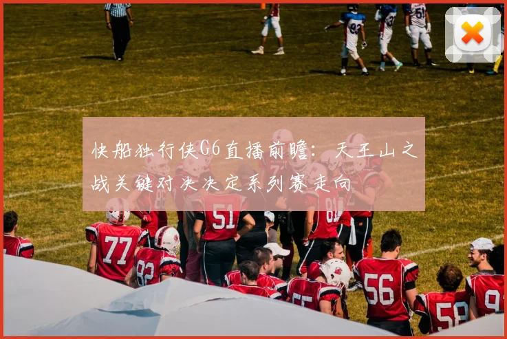 快船独行侠G6直播前瞻：天王山之战关键对决决定系列赛走向