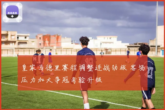 皇家马德里赛程调整连战劲旅 客场压力加大争冠考验升级