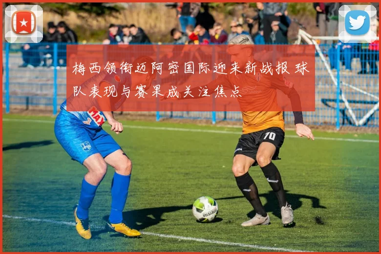 梅西领衔迈阿密国际迎来新战报 球队表现与赛果成关注焦点