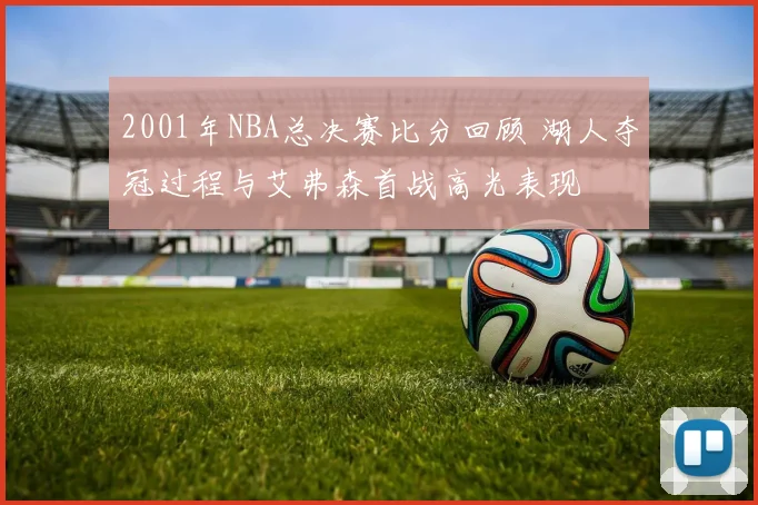 2001年NBA总决赛比分回顾 湖人夺冠过程与艾弗森首战高光表现
