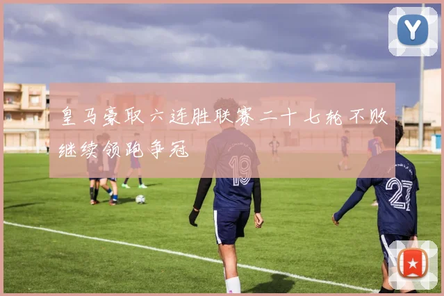 皇马豪取六连胜联赛二十七轮不败继续领跑争冠