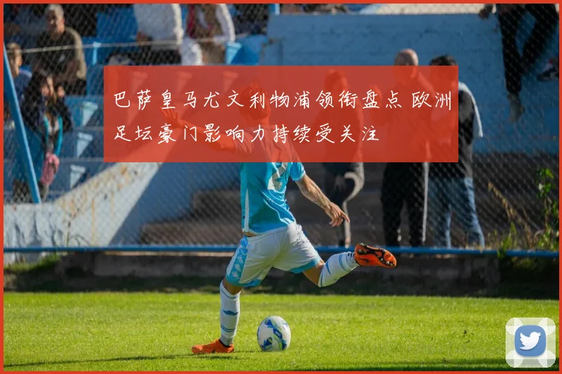 巴萨皇马尤文利物浦领衔盘点 欧洲足坛豪门影响力持续受关注