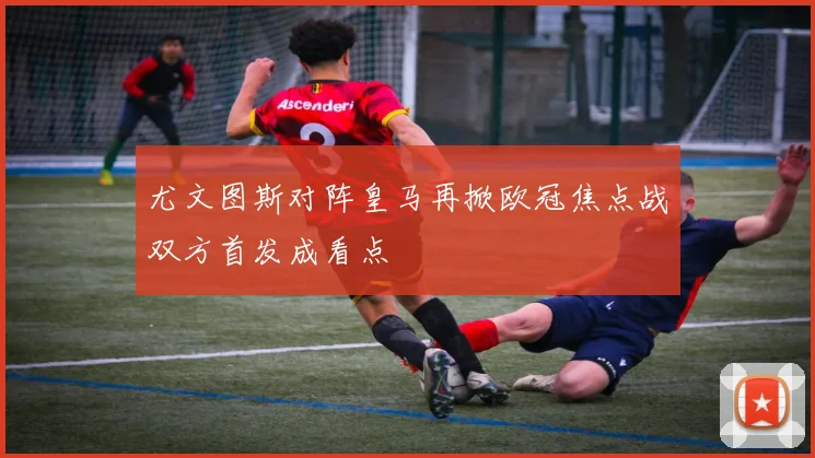 尤文图斯对阵皇马再掀欧冠焦点战双方首发成看点