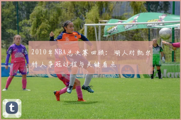 2010年NBA总决赛回顾：湖人对凯尔特人争冠过程与关键看点
