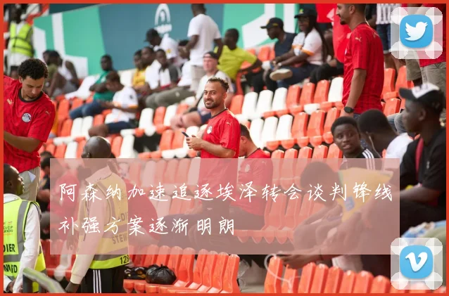 阿森纳加速追逐埃泽转会谈判锋线补强方案逐渐明朗