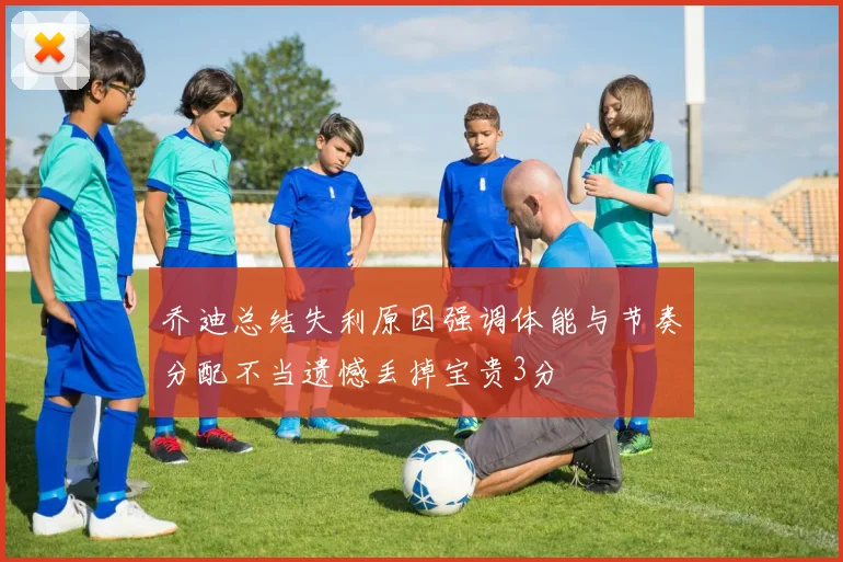 乔迪总结失利原因强调体能与节奏分配不当遗憾丢掉宝贵3分