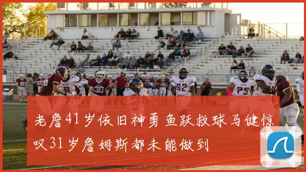 老詹41岁依旧神勇鱼跃救球马健惊叹31岁詹姆斯都未能做到