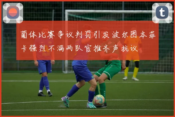 葡体比赛争议判罚引发波尔图本菲卡强烈不满两队官推齐声抗议