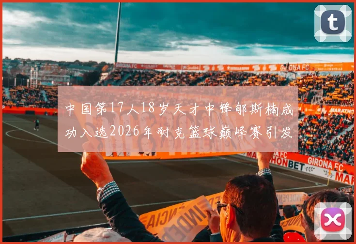 中国第17人18岁天才中锋郇斯楠成功入选2026年耐克篮球巅峰赛引发热议