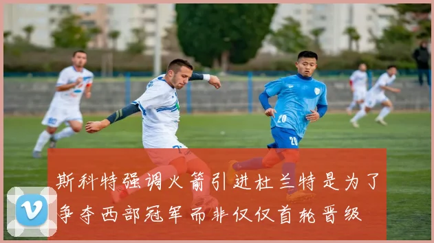斯科特强调火箭引进杜兰特是为了争夺西部冠军而非仅仅首轮晋级