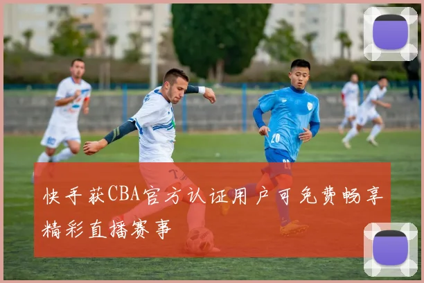 快手获CBA官方认证用户可免费畅享精彩直播赛事