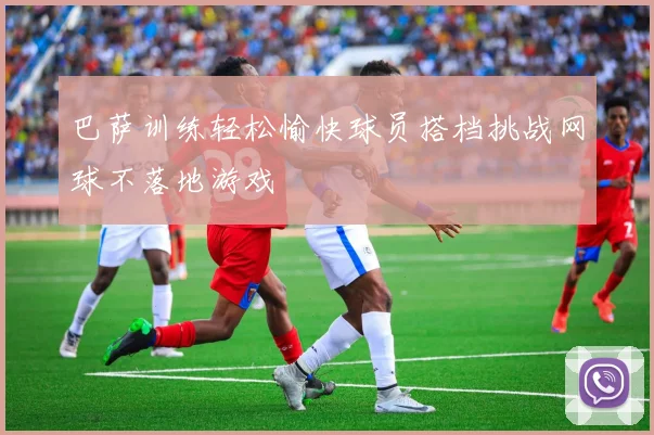 巴萨训练轻松愉快球员搭档挑战网球不落地游戏