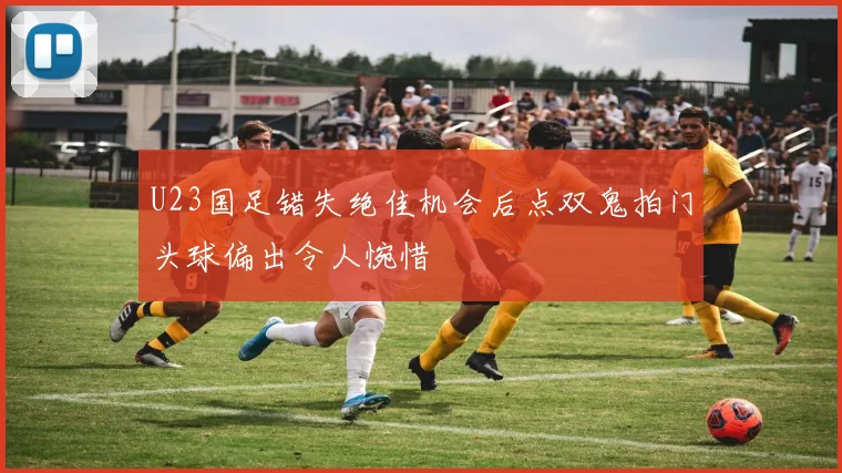 U23国足错失绝佳机会后点双鬼拍门头球偏出令人惋惜