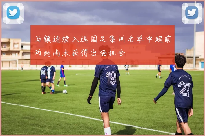 马镇连续入选国足集训名单中超前两轮尚未获得出场机会