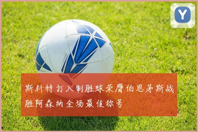 斯科特打入制胜球荣膺伯恩茅斯战胜阿森纳全场最佳称号