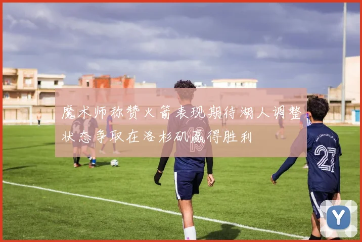 魔术师称赞火箭表现期待湖人调整状态争取在洛杉矶赢得胜利
