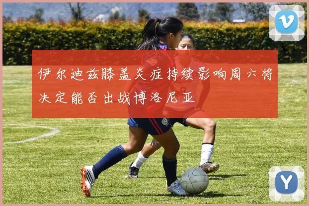 伊尔迪兹膝盖炎症持续影响周六将决定能否出战博洛尼亚