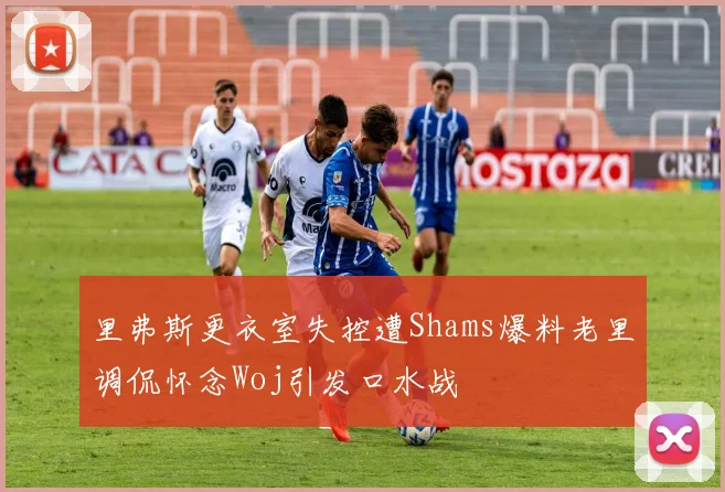 里弗斯更衣室失控遭Shams爆料老里调侃怀念Woj引发口水战