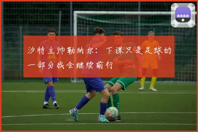 沙特主帅勒纳尔：下课只是足球的一部分我会继续前行
