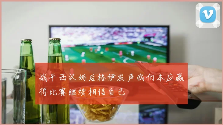 战平西汉姆后格伊发声我们本应赢得比赛继续相信自己