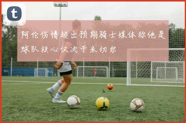 阿伦伤情超出预期骑士媒体称他是球队核心仅次于米切尔