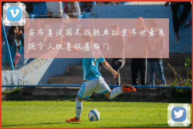 安布喜谈国足战胜库拉索韦世豪表现令人欣喜双喜临门