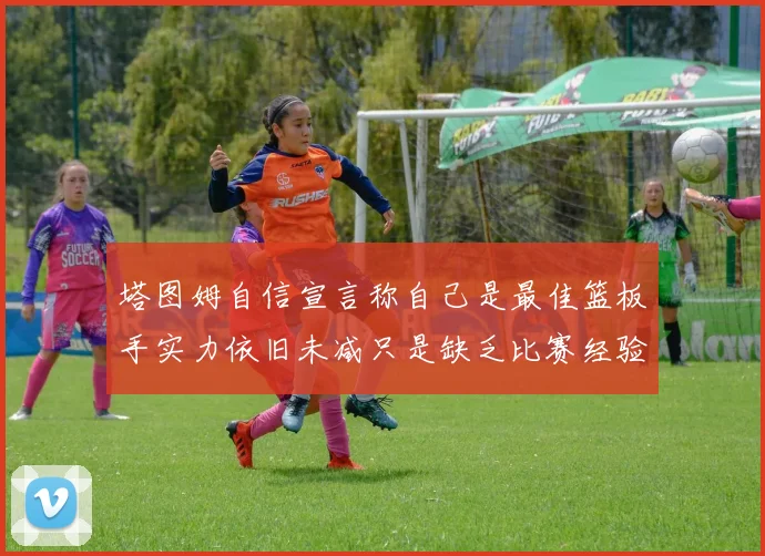塔图姆自信宣言称自己是最佳篮板手实力依旧未减只是缺乏比赛经验