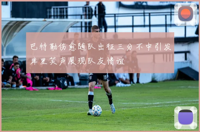 巴特勒伤愈随队出征三分不中引发库里笑声展现队友情谊