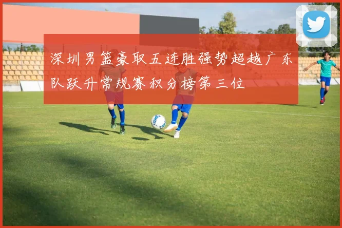 深圳男篮豪取五连胜强势超越广东队跃升常规赛积分榜第三位