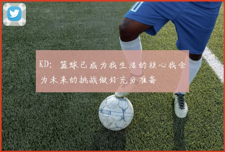 KD：篮球已成为我生活的核心我会为未来的挑战做好充分准备