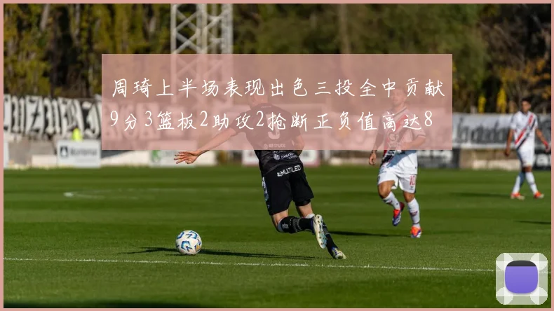 周琦上半场表现出色三投全中贡献9分3篮板2助攻2抢断正负值高达8