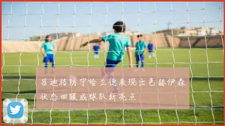 吕迪格防守哈兰德表现出色赫伊森状态回暖成球队新亮点