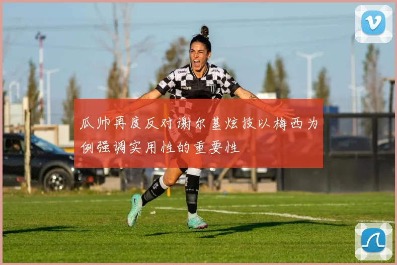 瓜帅再度反对谢尔基炫技以梅西为例强调实用性的重要性