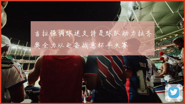 吉拉强调球迷支持是球队动力拉齐奥全力以赴备战意杯半决赛