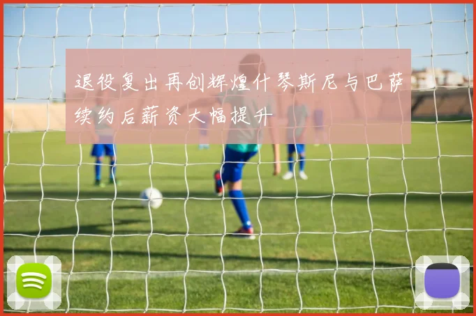 退役复出再创辉煌什琴斯尼与巴萨续约后薪资大幅提升