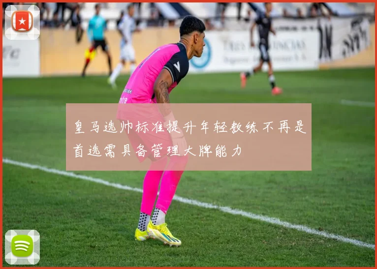 皇马选帅标准提升年轻教练不再是首选需具备管理大牌能力